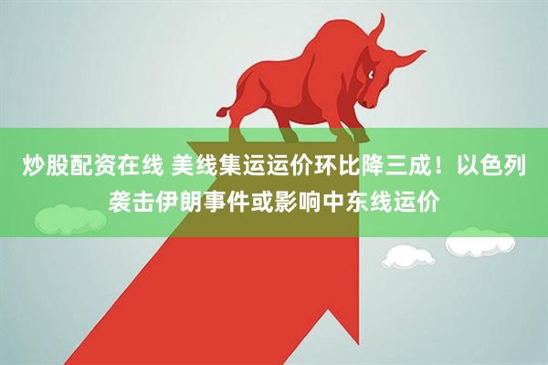 炒股配资在线 美线集运运价环比降三成！以色列袭击伊朗事件或影响中东线运价