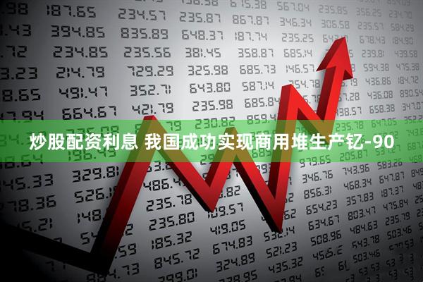 炒股配资利息 我国成功实现商用堆生产钇-90