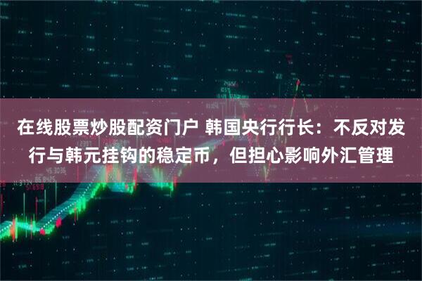 在线股票炒股配资门户 韩国央行行长：不反对发行与韩元挂钩的稳定币，但担心影响外汇管理