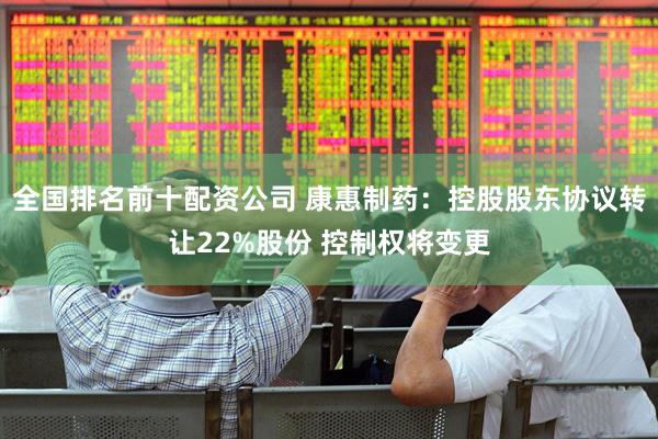 全国排名前十配资公司 康惠制药：控股股东协议转让22%股份 控制权将变更