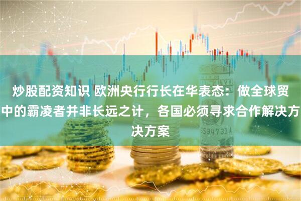 炒股配资知识 欧洲央行行长在华表态：做全球贸易中的霸凌者并非长远之计，各国必须寻求合作解决方案