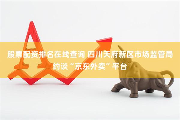 股票配资排名在线查询 四川天府新区市场监管局约谈“京东外卖”平台
