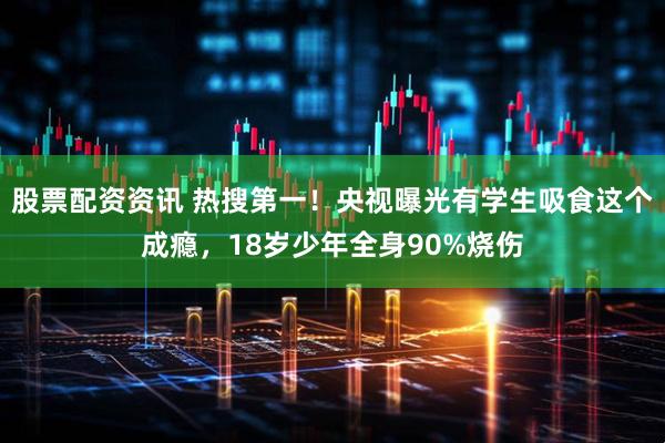股票配资资讯 热搜第一！央视曝光有学生吸食这个成瘾，18岁少年全身90%烧伤