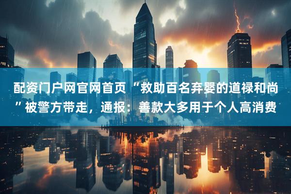 配资门户网官网首页 “救助百名弃婴的道禄和尚”被警方带走，通报：善款大多用于个人高消费