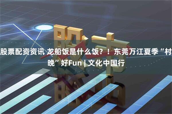 股票配资资讯 龙船饭是什么饭？！东莞万江夏季“村晚”好Fun | 文化中国行