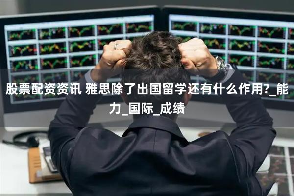 股票配资资讯 雅思除了出国留学还有什么作用?_能力_国际_成绩