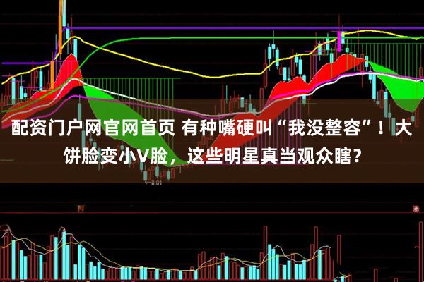 配资门户网官网首页 有种嘴硬叫“我没整容”！大饼脸变小V脸，这些明星真当观众瞎？