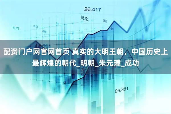 配资门户网官网首页 真实的大明王朝，中国历史上最辉煌的朝代_明朝_朱元璋_成功