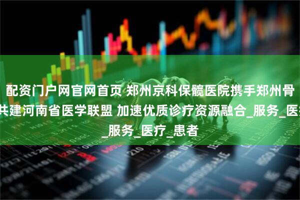 配资门户网官网首页 郑州京科保髋医院携手郑州骨科名院共建河南省医学联盟 加速优质诊疗资源融合_服务_医疗_患者