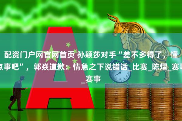 配资门户网官网首页 孙颖莎对手“差不多得了，懂点事吧”，郭焱道歉：情急之下说错话_比赛_陈熠_赛事