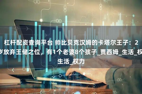 杠杆配资查询平台 帅比贝克汉姆的卡塔尔王子：25岁放弃王储之位，有1个老婆8个孩子_贾西姆_生活_权力