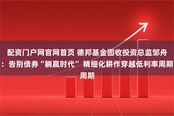 配资门户网官网首页 德邦基金固收投资总监邹舟：告别债券“躺赢时代” 精细化耕作穿越低利率周期